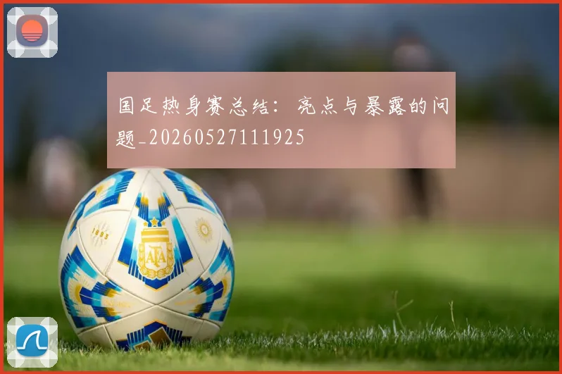国足热身赛总结:亮点与暴露的问题_20260527111925