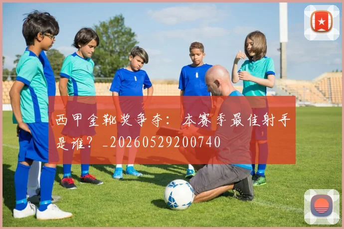 西甲金靴奖争夺:本赛季最佳射手是谁?_20260529200740