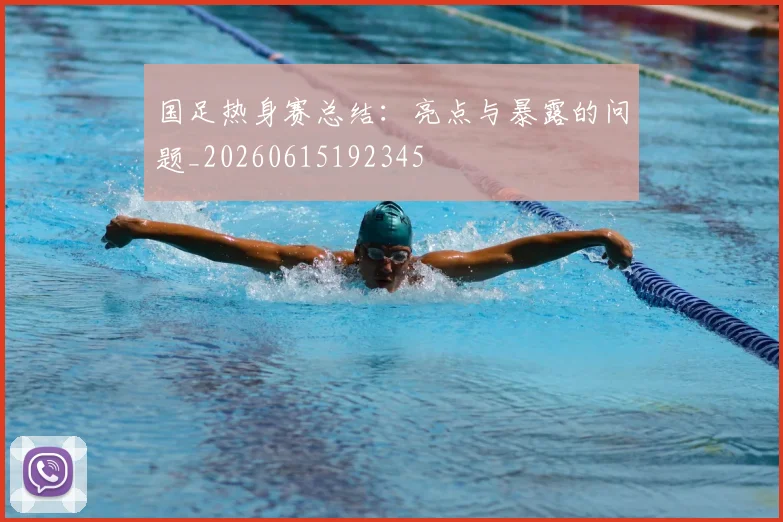 国足热身赛总结：亮点与暴露的问题_20260615192345