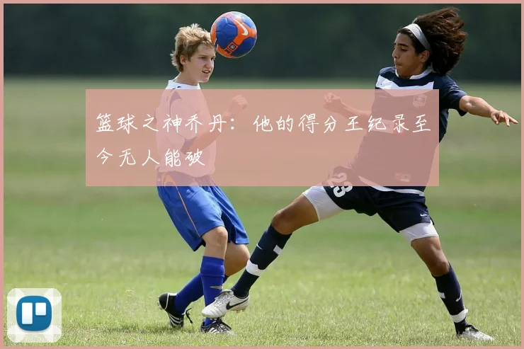 篮球之神乔丹:他的得分王纪录至今无人能破