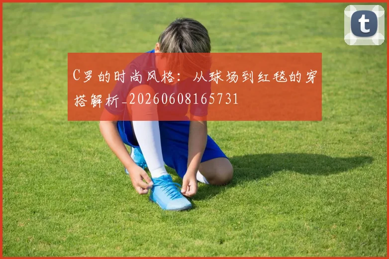 C罗的时尚风格：从球场到红毯的穿搭解析_20260608165731