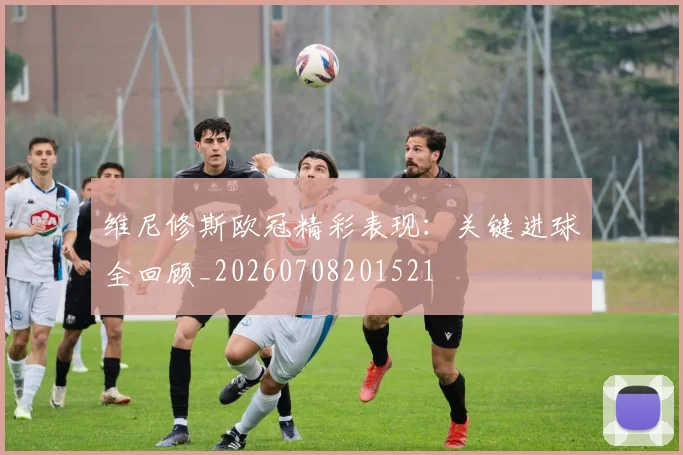 维尼修斯欧冠精彩表现：关键进球全回顾_20260708201521