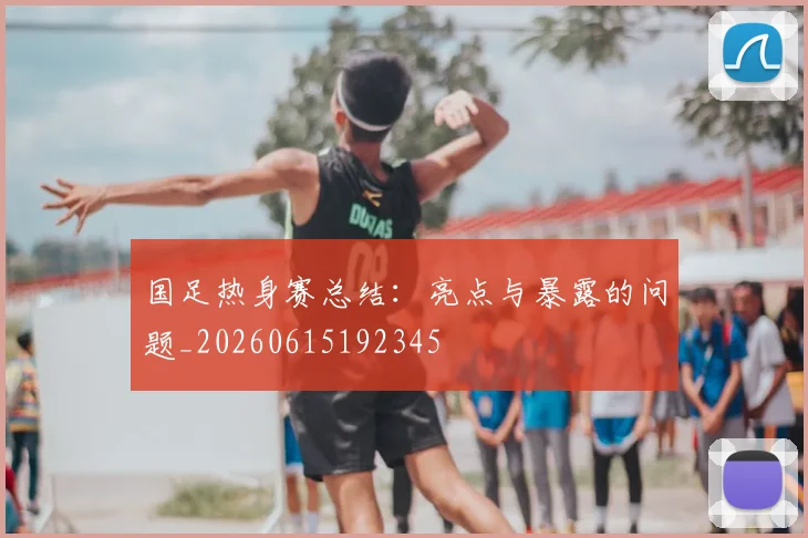 国足热身赛总结：亮点与暴露的问题_20260615192345