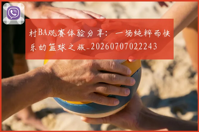 村BA观赛体验分享：一场纯粹而快乐的篮球之旅_20260707022243