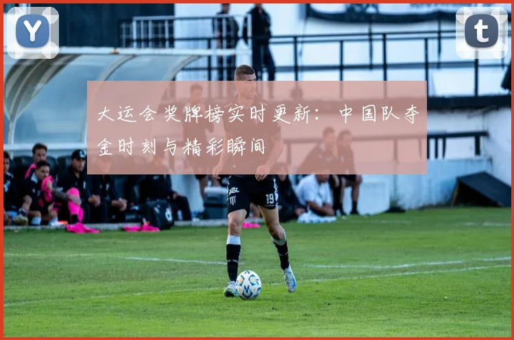 大运会奖牌榜实时更新：中国队夺金时刻与精彩瞬间