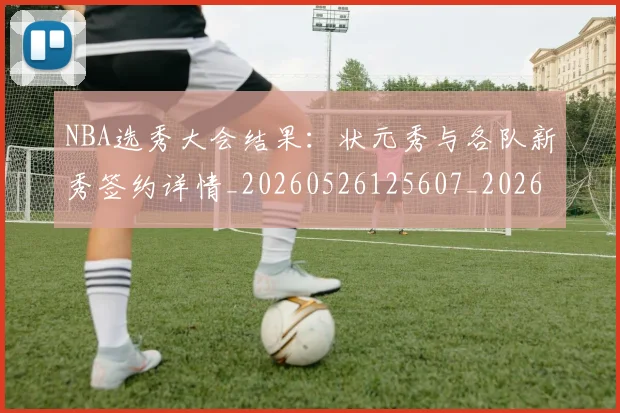 NBA选秀大会结果:状元秀与各队新秀签约详情_20260526125607_20260702195444