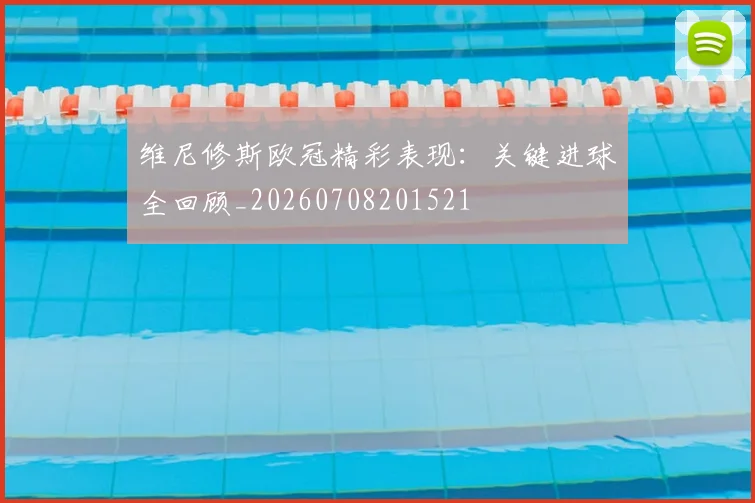 维尼修斯欧冠精彩表现:关键进球全回顾_20260708201521