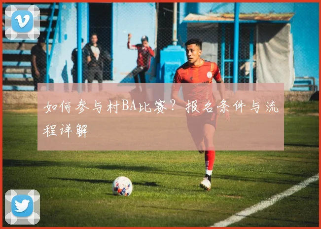 如何参与村BA比赛?报名条件与流程详解