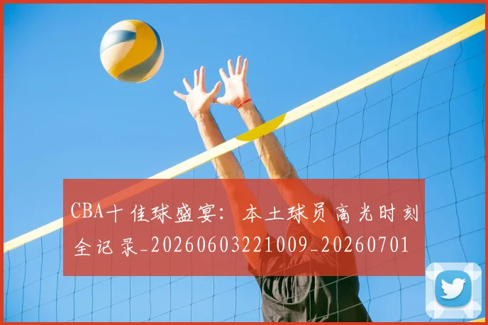 CBA十佳球盛宴：本土球员高光时刻全记录_20260603221009_20260701210231_20260713214422