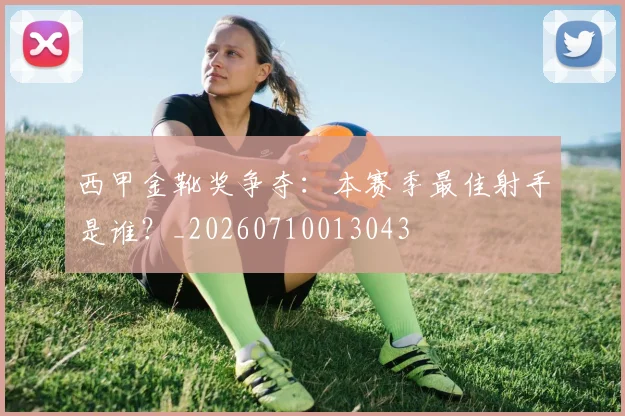 西甲金靴奖争夺:本赛季最佳射手是谁?_20260710013043