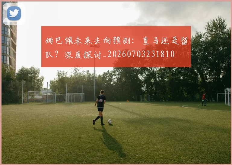 姆巴佩未来去向预测：皇马还是留队？深度探讨_20260703231810