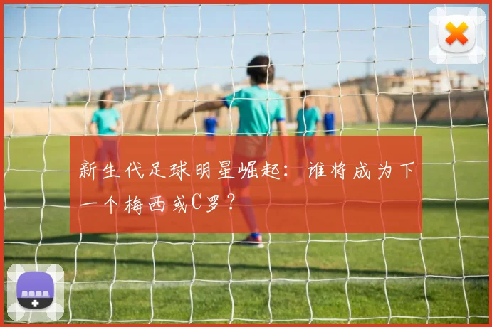 新生代足球明星崛起:谁将成为下一个梅西或C罗?