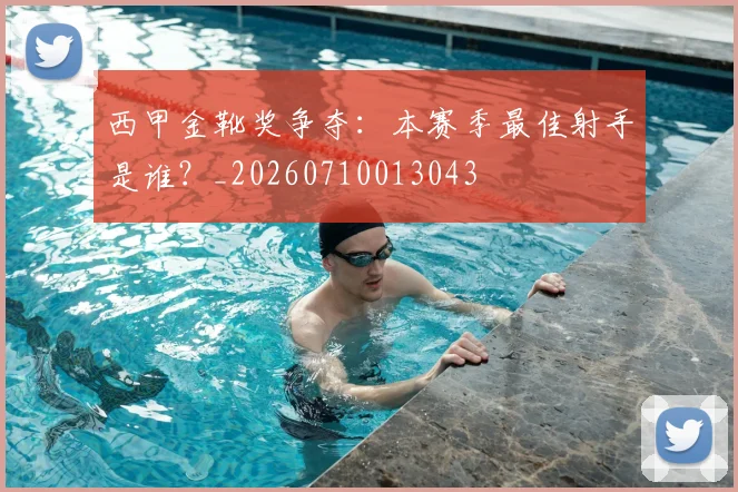 西甲金靴奖争夺：本赛季最佳射手是谁？_20260710013043