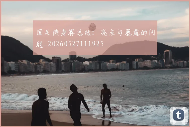 国足热身赛总结：亮点与暴露的问题_20260527111925