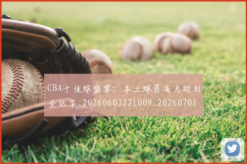 CBA十佳球盛宴:本土球员高光时刻全记录_20260603221009_20260701210231_20260713214422