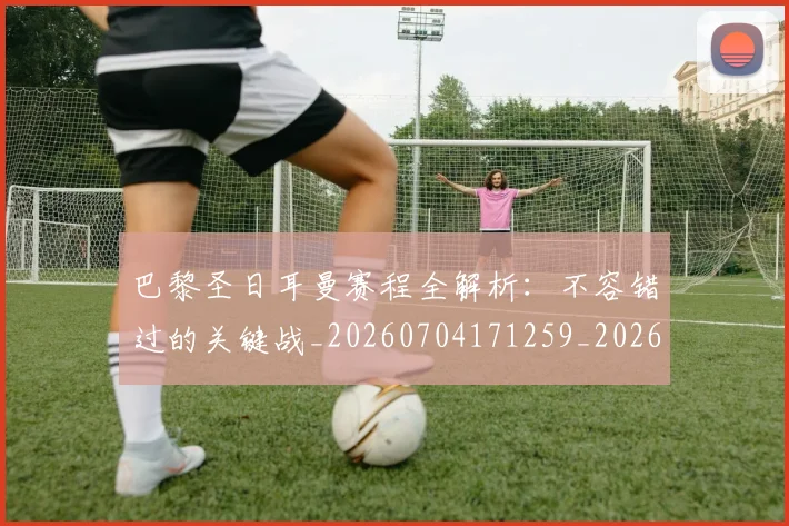 巴黎圣日耳曼赛程全解析:不容错过的关键战_20260704171259_20260722154621