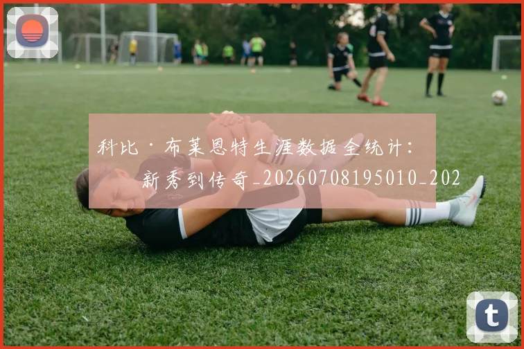 科比·布莱恩特生涯数据全统计：从新秀到传奇_20260708195010_20260802164814
