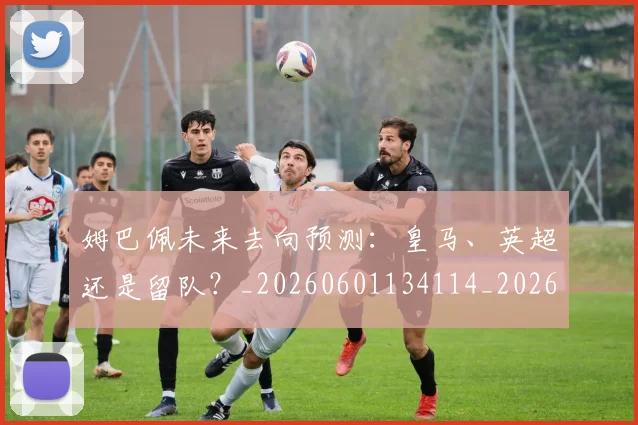 姆巴佩未来去向预测：皇马、英超还是留队？_20260601134114_20260703231808